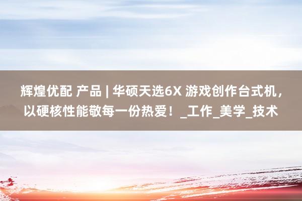 辉煌优配 产品 | 华硕天选6X 游戏创作台式机，以硬核性能敬每一份热爱！_工作_美学_技术