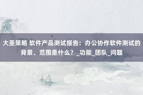 大圣策略 软件产品测试报告：办公协作软件测试的背景、范围是什么？_功能_团队_问题