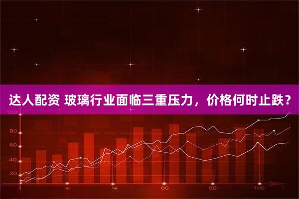 达人配资 玻璃行业面临三重压力，价格何时止跌？