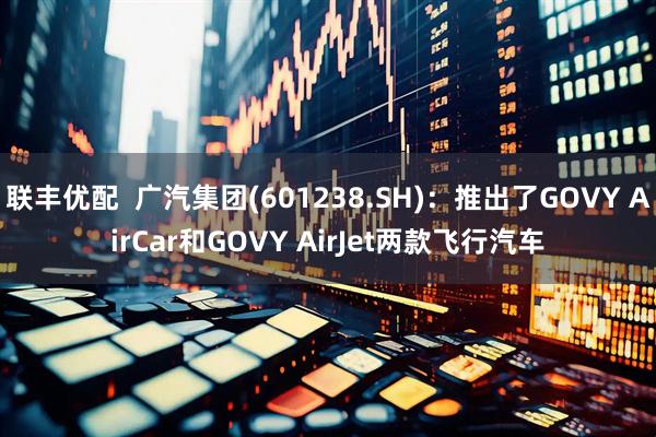 联丰优配  广汽集团(601238.SH)：推出了GOVY AirCar和GOVY AirJet两款飞行汽车