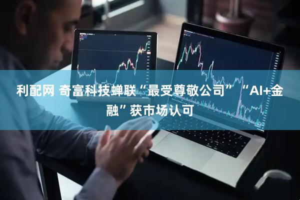 利配网 奇富科技蝉联“最受尊敬公司” “AI+金融”获市场认可