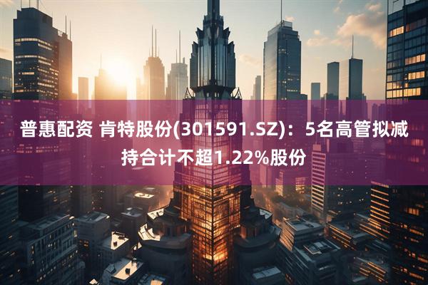 普惠配资 肯特股份(301591.SZ)：5名高管拟减持合计不超1.22%股份