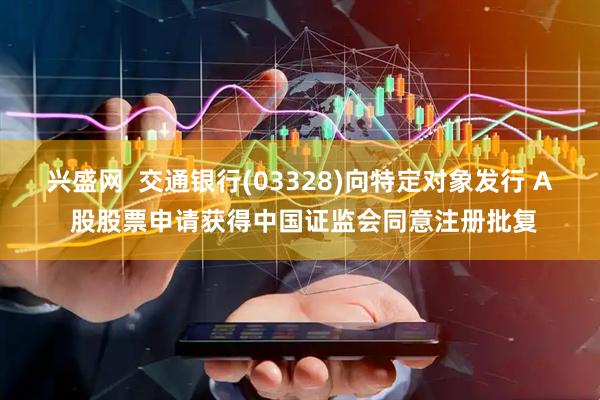 兴盛网  交通银行(03328)向特定对象发行 A 股股票申请获得中国证监会同意注册批复