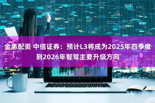 金惠配资 中信证券：预计L3将成为2025年四季度到2026年智驾主要升级方向