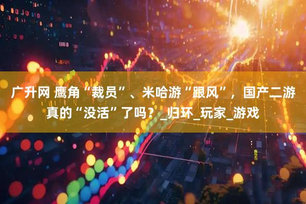 广升网 鹰角“裁员”、米哈游“跟风”，国产二游真的“没活”了吗？_归环_玩家_游戏