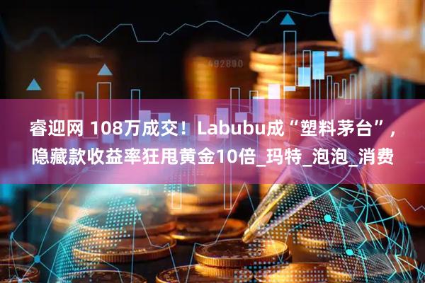 睿迎网 108万成交！Labubu成“塑料茅台”，隐藏款收益率狂甩黄金10倍_玛特_泡泡_消费