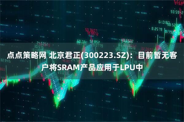 点点策略网 北京君正(300223.SZ)：目前暂无客户将SRAM产品应用于LPU中