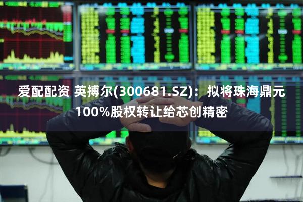 爱配配资 英搏尔(300681.SZ)：拟将珠海鼎元100%股权转让给芯创精密
