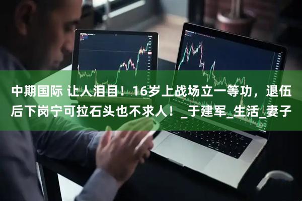 中期国际 让人泪目！16岁上战场立一等功，退伍后下岗宁可拉石头也不求人！_于建军_生活_妻子