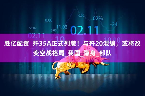 胜亿配资  歼35A正式列装！与歼20混编，或将改变空战格局_我国_隐身_部队