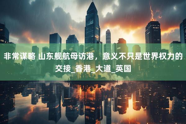 非常谋略 山东舰航母访港，意义不只是世界权力的交接_香港_大道_英国