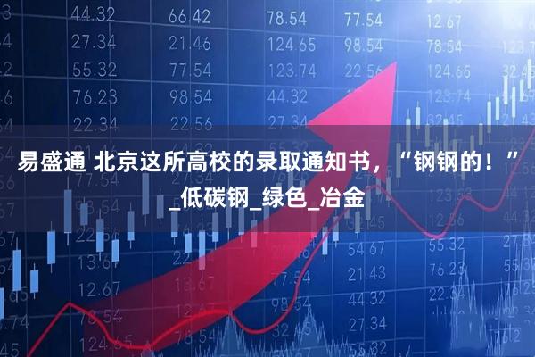 易盛通 北京这所高校的录取通知书，“钢钢的！”_低碳钢_绿色_冶金
