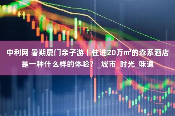 中利网 暑期厦门亲子游丨住进20万㎡的森系酒店是一种什么样的体验？_城市_时光_味道