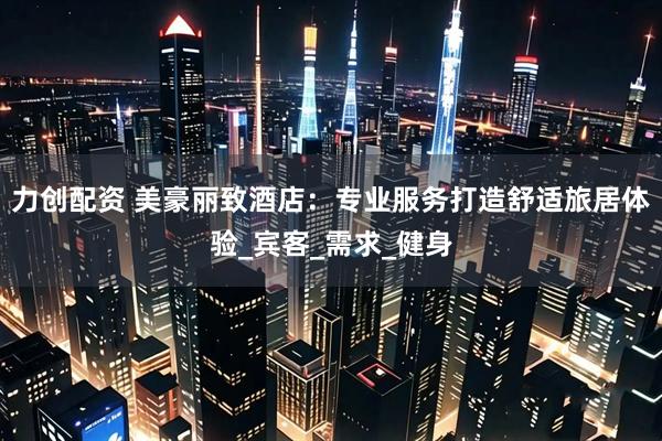 力创配资 美豪丽致酒店：专业服务打造舒适旅居体验_宾客_需求_健身