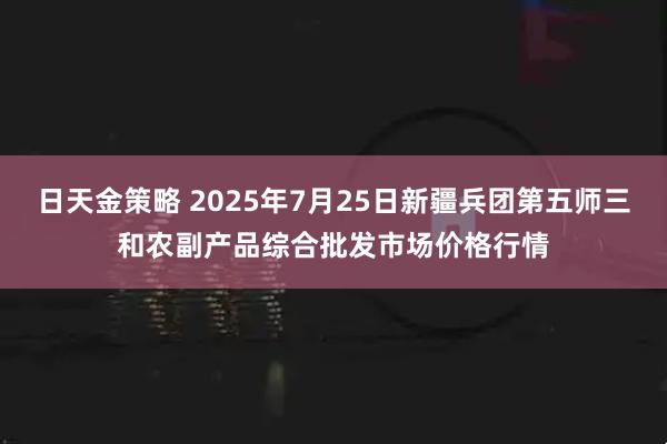日天金策略 2025年7月25日新疆兵团第五师三和农副产品综合批发市场价格行情